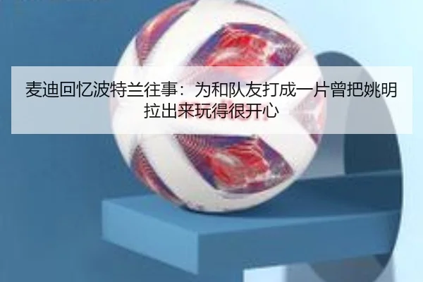 麦迪回忆波特兰往事:为和队友打成一片曾把姚明拉出来玩得很开心